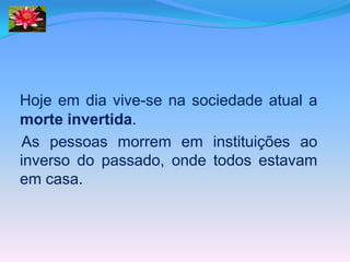 Hoje em dia vive-se na sociedade atual a
morte invertida.
As pessoas morrem em instituições ao
inverso do passado, onde todos estavam
em casa.
 