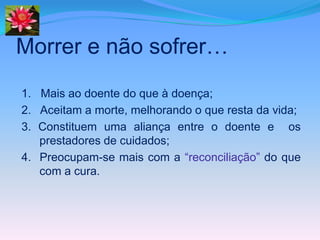 Morrer e não sofrer…
1. Mais ao doente do que à doença;
2. Aceitam a morte, melhorando o que resta da vida;
3. Constituem uma aliança entre o doente e os
   prestadores de cuidados;
4. Preocupam-se mais com a “reconciliação” do que
   com a cura.
 