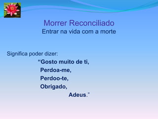 Morrer Reconciliado
             Entrar na vida com a morte


Significa poder dizer:
             “Gosto muito de ti,
            Perdoa-me,
            Perdoo-te,
            Obrigado,
                       Adeus.”
 