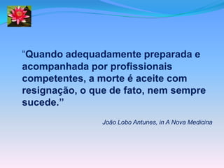 “Quando adequadamente preparada e
acompanhada por profissionais
competentes, a morte é aceite com
resignação, o que de fato, nem sempre
sucede.”
                João Lobo Antunes, in A Nova Medicina
 