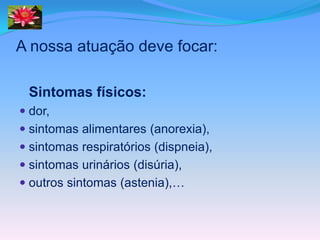 A nossa atuação deve focar:

 Sintomas físicos:
 dor,
 sintomas alimentares (anorexia),
 sintomas respiratórios (dispneia),
 sintomas urinários (disúria),
 outros sintomas (astenia),…
 