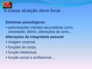A nossa atuação deve focar…

Sintomas psicológicos:
 perturbações mentais secundárias como
  ansiedade, delírio, alterações do sono,…
Alterações da integridade pessoal
 imagem corporal,
 funções do corpo,
 função intelectual,
 função social e profissional,…
 