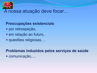 A nossa atuação deve focar…

Preocupações existenciais
 por retrospeção,
 em relação ao futuro,
 questões religiosas,…


Problemas induzidos pelos serviços de saúde
 comunicação,…
 