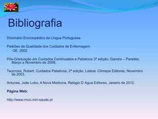 Bibliografia
Dicionário Enciclopédico da Língua Portuguesa

Padrões de Qualidade dos Cuidados de Enfermagem
• OE, 2002

Pós-Graduação em Cuidados Continuados e Paliativos 3ª edição, Gandra – Paredes,
  Março a Novembro de 2009;

Twycross, Robert, Cuidados Paliativos, 2ª edição, Lisboa: Climepsi Editores, Novembro
  de 2003.

Antunes, João Lobo, A Nova Medicina, Relógio D Agua Editores, Janeiro de 2012.

Página Web:

http://www.rncci.min-saude.pt
 