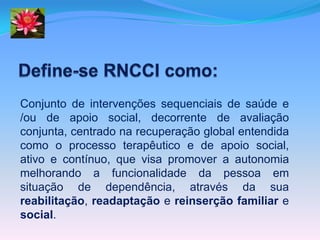 Conjunto de intervenções sequenciais de saúde e
/ou de apoio social, decorrente de avaliação
conjunta, centrado na recuperação global entendida
como o processo terapêutico e de apoio social,
ativo e contínuo, que visa promover a autonomia
melhorando a funcionalidade da pessoa em
situação de dependência, através da sua
reabilitação, readaptação e reinserção familiar e
social.
 