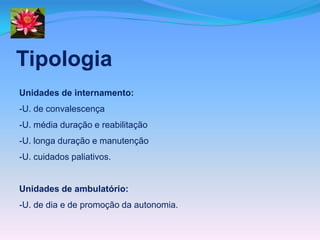 Tipologia
Unidades de internamento:
-U. de convalescença
-U. média duração e reabilitação
-U. longa duração e manutenção
-U. cuidados paliativos.


Unidades de ambulatório:
-U. de dia e de promoção da autonomia.
 