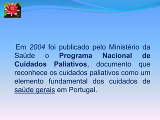 Em 2004 foi publicado pelo Ministério da
Saúde o Programa Nacional de
Cuidados Paliativos, documento que
reconhece os cuidados paliativos como um
elemento fundamental dos cuidados de
saúde gerais em Portugal.
 