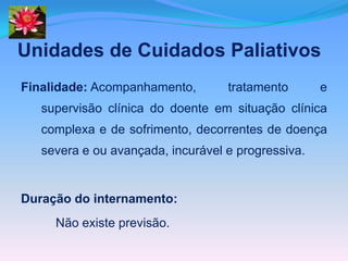 Unidades de Cuidados Paliativos
Finalidade: Acompanhamento,        tratamento       e
   supervisão clínica do doente em situação clínica
   complexa e de sofrimento, decorrentes de doença
   severa e ou avançada, incurável e progressiva.


Duração do internamento:
     Não existe previsão.
 
