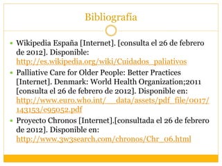 Bibliografía
 Wikipedia España [Internet]. [consulta el 26 de febrero
de 2012]. Disponible:
http://es.wikipedia.org/wiki/Cuidados_paliativos
 Palliative Care for Older People: Better Practices
[Internet]. Denmark: World Health Organization;2011
[consulta el 26 de febrero de 2012]. Disponible en:
http://www.euro.who.int/__data/assets/pdf_file/0017/
143153/e95052.pdf
 Proyecto Chronos [Internet].[consultada el 26 de febrero
de 2012]. Disponible en:
http://www.3w3search.com/chronos/Chr_06.html
 