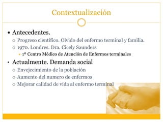 Contextualización
 Antecedentes.
 Progreso científico. Olvido del enfermo terminal y familia.
 1970. Londres. Dra. Cicely Saunders
 1º Centro Médico de Atención de Enfermos terminales
• Actualmente. Demanda social
 Envejecimiento de la población
 Aumento del numero de enfermos
 Mejorar calidad de vida al enfermo terminal
 