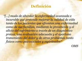 Definición
“[…] modo de abordar la enfermedad avanzada e
incurable que pretende mejorar la calidad de vida
tanto de los pacientes que afrontan una enfermedad
como de sus familias, mediante la prevención y el
alivio del sufrimiento a través de un diagnóstico
precoz, una evaluación adecuada y el oportuno
tratamiento del dolor y de otros problemas tanto
físicos como psicosociales y espirituales”
OMS
 