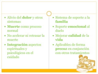  Alivio del dolor y otros
síntomas
 Muerte como proceso
normal
 No acelerar ni retrasar la
muerte
 Integración aspectos
espirituales y
psicológicos en el
cuidado
 Sistema de soporte a la
familia
 Soporte emocional al
duelo
 Mejorar calidad de la
vida
 Aplicables de forma
precoz en conjunción
con otros tratamientos
 