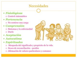 Necesidades
 Fisiológicas
 Control sintomático
 Pertenencia
 No sentirse una carga
 Comprensión
 Síntomas y la enfermedad
 Duelo
 Aceptación
 Autoestima
 Espirituales
 Búsqueda del significado y propósito de la vida.
 Deseo de reconciliación - perdón
 Afirmación de valores particulares y comunes
 