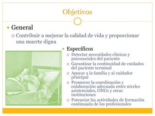 Objetivos
 General
 Contribuir a mejorar la calidad de vida y proporcionar
una muerte digna
 Específicos
 Detectar necesidades clínicas y
psicosociales del paciente
 Garantizar la continuidad de cuidados
del paciente terminal
 Apoyar a la familia y al cuidador
principal
 Promover la coordinación y
colaboración adecuada entre niveles
asistenciales, ONGs y otras
instituciones
 Potenciar las actividades de formación
continuada de los profesionales
 