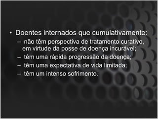 Doentes internados que cumulativamente: não têm perspectiva de tratamento curativo, em virtude da posse de doença incurável; têm uma rápida progressão da doença; têm uma expectativa de vida limitada; têm um intenso sofrimento.  