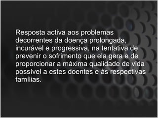 Resposta activa aos problemas decorrentes da doença prolongada, incurável e progressiva, na tentativa de prevenir o sofrimento que ela gera e de proporcionar a máxima qualidade de vida possível a estes doentes e às respectivas famílias.  