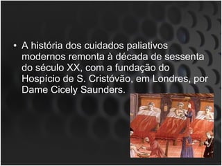 A história dos cuidados paliativos modernos remonta à década de sessenta do século XX, com a fundação do Hospício de S. Cristóvão, em Londres, por Dame Cicely Saunders.  