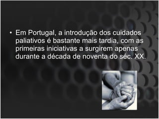 Em Portugal, a introdução dos cuidados paliativos é bastante mais tardia, com as primeiras iniciativas a surgirem apenas durante a década de noventa do séc. XX. 