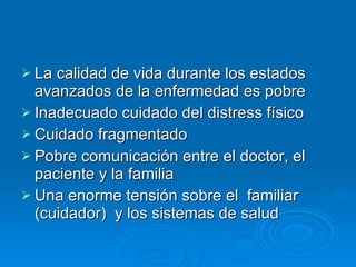 La calidad de vida durante los estados avanzados de la enfermedad es pobre Inadecuado cuidado del distress físico  Cuidado fragmentado Pobre comunicación entre el doctor, el paciente y la familia Una enorme tensión sobre el  familiar (cuidador)  y los sistemas de salud 