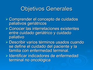 Objetivos Generales Comprender el concepto de cuidados paliativos geriátricos Conocer las interrelaciones existentes entre cuidado geriátrico y cuidado paliativo Describir varios términos usados cuando se define el cuidado del paciente y la familia con enfermedad terminal. Identificar indicadores de enfermedad terminal no oncológica 