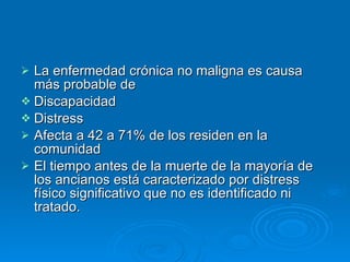 La enfermedad crónica no maligna es causa más probable de  Discapacidad Distress  Afecta a 42 a 71% de los residen en la comunidad El tiempo antes de la muerte de la mayoría de los ancianos está caracterizado por distress físico significativo que no es identificado ni tratado. 