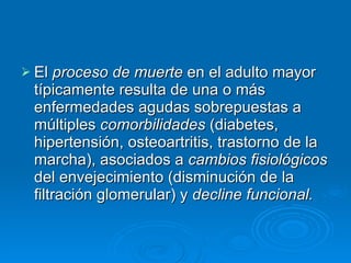 El  proceso de muerte  en el adulto mayor típicamente resulta de una o más enfermedades agudas sobrepuestas a múltiples  comorbilidades  (diabetes, hipertensión, osteoartritis, trastorno de la marcha), asociados a  cambios fisiológicos  del envejecimiento (disminución de la filtración glomerular) y  decline funcional. 