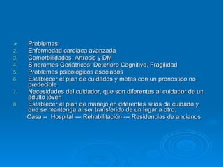 Problemas: Enfermedad cardiaca avanzada Comorbilidades: Artrosis y DM Síndromes Geriátricos: Deterioro Cognitivo, Fragilidad Problemas psicológicos asociados Establecer el plan de cuidados y metas con un pronostico no predecible Necesidades del cuidador, que son diferentes al cuidador de un adulto joven Establecer el plan de manejo en diferentes sitios de cuidado y que se mantenga al ser transferido de un lugar a otro. Casa --  Hospital --- Rehabilitación --- Residencias de ancianos 