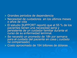 Grandes periodos de dependencia Necesidad de cuidadores  en los últimos meses o años de vida El estudio SUPPORT reportó que el 55 % de los pacientes tienen una necesidad seria y persistente de un cuidador familiar durante el curso de su enfermedad terminal. Se necesitó un promedio de 18h por semana  para el cuidado del paciente en casa ( cuidado no compensado) Costo aproximado de 194 billones de dólares  