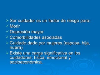 Ser cuidador es un factor de riesgo para:  Morir Depresión mayor Comorbilidades asociadas Cuidado dado por mujeres (esposa, hija, nuera) Existe una carga significativa en los cuidadores: física, emocional y socioeconómica. 