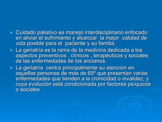 Cuidado paliativo es manejo interdisciplinario enfocado en aliviar el sufrimiento y alcanzar  la mejor  calidad de vida posible para el  paciente y su familia. La geriatría es la rama de la medicina dedicada a los aspectos preventivos , clínicos , terapéuticos y sociales de las enfermedades de los ancianos. La geriatría  centra principalmente su atención en aquellas personas de más de 65ª que presentan varias enfermedades que tienden a la cronicidad o invalidez, y cuya evolución está condicionada por factores psíquicos o sociales 