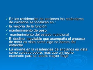En las residencias de ancianos los estándares de cuidados se focalizan en :  la mejoría de la función mantenimiento de peso  mantenimiento del estado nutricional El decline  inevitable que acompaña el proceso de morir es visto como algo no dentro del estándar La muerte en la residencias de ancianos es vista como cuidado pobre, más que un hecho esperado para un adulto mayor frágil 