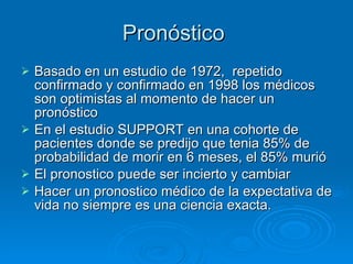 Pronóstico  Basado en un estudio de 1972,  repetido confirmado y confirmado en 1998 los médicos son optimistas al momento de hacer un pronóstico En el estudio SUPPORT en una cohorte de pacientes donde se predijo que tenia 85% de probabilidad de morir en 6 meses, el 85% murió El pronostico puede ser incierto y cambiar Hacer un pronostico médico de la expectativa de vida no siempre es una ciencia exacta. 