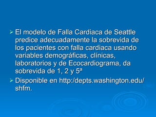 El modelo de Falla Cardiaca de Seattle predice adecuadamente la sobrevida de los pacientes con falla cardiaca usando variables demográficas, clínicas, laboratorios y de Ecocardiograma, da sobrevida de 1, 2 y 5ª  Disponible en http:/depts.washington.edu/shfm. 
