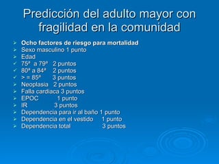 Predicción del adulto mayor con fragilidad en la comunidad Ocho factores de riesgo para mortalidad Sexo masculino 1 punto Edad  75ª  a 79ª  2 puntos 80ª a 84ª  2 puntos > = 85ª  3 puntos Neoplasia  2 puntos Falla cardiaca 3 puntos EPOC  1 punto IR  3 puntos Dependencia para ir al baño 1 punto Dependencia en el vestido  1 punto Dependencia total  3 puntos 