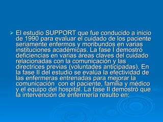 El estudio SUPPORT que fue conducido a inicio de 1990 para evaluar el cuidado de los paciente seriamente enfermos y moribundos en varias instituciones académicas. La fase I demostró deficiencias en varias áreas claves del cuidado relacionadas con la comunicación y las directrices previas (voluntades anticipadas). En la fase II del estudio se evalúa la efectividad de las enfermeras entrenadas para mejorar la comunicación  con el paciente, familia y médico y el equipo del hospital. La fase II demostró que la intervención de enfermería resulto en: 