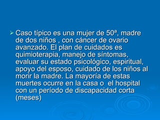 Caso típico es una mujer de 50ª, madre de dos niños , con cáncer de ovario avanzado. El plan de cuidados es quimioterapia, manejo de síntomas, evaluar su estado psicológico, espiritual, apoyo del esposo, cuidado de los niños al morir la madre. La mayoría de estas muertes ocurre en la casa o  el hospital con un período de discapacidad corta (meses) 