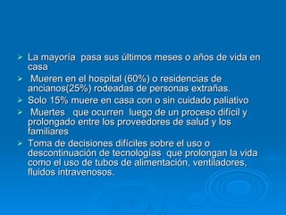 La mayoría  pasa sus últimos meses o años de vida en casa Mueren en el hospital (60%) o residencias de ancianos(25%) rodeadas de personas extrañas. Solo 15% muere en casa con o sin cuidado paliativo Muertes  que ocurren  luego de un proceso difícil y prolongado entre los proveedores de salud y los familiares Toma de decisiones difíciles sobre el uso o descontinuación de tecnologías  que prolongan la vida como el uso de tubos de alimentación, ventiladores, fluidos intravenosos. 