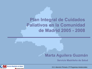 Plan Integral de Cuidados
Paliativos en la Comunidad
      de Madrid 2005 - 2008




        Marta Aguilera Guzmán
                  Servicio Madrileño de Salud

           S.G. Atención Primaria. Sº Programas Asistenciales
 