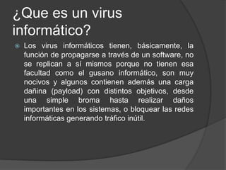 ¿Que es un virus
informático?
   Los virus informáticos tienen, básicamente, la
    función de propagarse a través de un software, no
    se replican a sí mismos porque no tienen esa
    facultad como el gusano informático, son muy
    nocivos y algunos contienen además una carga
    dañina (payload) con distintos objetivos, desde
    una simple broma hasta realizar daños
    importantes en los sistemas, o bloquear las redes
    informáticas generando tráfico inútil.
 