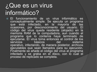 ¿Que es un virus
informático?
   El funcionamiento de un virus informático es
    conceptualmente simple. Se ejecuta un programa
    que está infectado, en la mayoría de las
    ocasiones, por desconocimiento del usuario. El
    código del virus queda residente (alojado) en la
    memoria RAM de la computadora, aun cuando el
    programa que lo contenía haya terminado de
    ejecutarse. El virus toma entonces el control de los
    servicios         básicos       del          sistema
    operativo, infectando, de manera posterior, archivos
    ejecutables que sean llamados para su ejecución.
    Finalmente se añade el código del virus al programa
    infectado y se graba en el disco, con lo cual el
    proceso de replicado se completa.
 