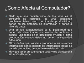 ¿Como Afecta al Computador?
   Dado que una característica de los virus es el
    consumo de recursos, los virus ocasionan
    problemas tales como: pérdida de productividad,
    cortes en los sistemas de información o daños a
    nivel de datos.
   Una de las características es la posibilidad que
    tienen de diseminarse por medio de replicas y
    copias. Las redes en la actualidad ayudan a dicha
    propagación cuando éstas no tienen la seguridad
    adecuada.
   Otros daños que los virus producen a los sistemas
    informáticos son la pérdida de información, horas de
    parada productiva, tiempo de reinstalación, etc.
   Hay que tener en cuenta que cada virus plantea una
    situación diferente.
 