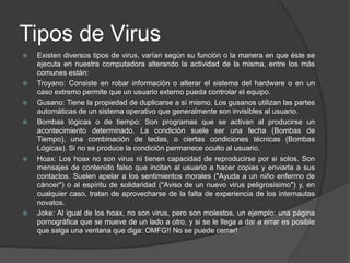 Tipos de Virus
   Existen diversos tipos de virus, varían según su función o la manera en que éste se
    ejecuta en nuestra computadora alterando la actividad de la misma, entre los más
    comunes están:
   Troyano: Consiste en robar información o alterar el sistema del hardware o en un
    caso extremo permite que un usuario externo pueda controlar el equipo.
   Gusano: Tiene la propiedad de duplicarse a sí mismo. Los gusanos utilizan las partes
    automáticas de un sistema operativo que generalmente son invisibles al usuario.
   Bombas lógicas o de tiempo: Son programas que se activan al producirse un
    acontecimiento determinado. La condición suele ser una fecha (Bombas de
    Tiempo), una combinación de teclas, o ciertas condiciones técnicas (Bombas
    Lógicas). Si no se produce la condición permanece oculto al usuario.
   Hoax: Los hoax no son virus ni tienen capacidad de reproducirse por si solos. Son
    mensajes de contenido falso que incitan al usuario a hacer copias y enviarla a sus
    contactos. Suelen apelar a los sentimientos morales ("Ayuda a un niño enfermo de
    cáncer") o al espíritu de solidaridad ("Aviso de un nuevo virus peligrosísimo") y, en
    cualquier caso, tratan de aprovecharse de la falta de experiencia de los internautas
    novatos.
   Joke: Al igual de los hoax, no son virus, pero son molestos, un ejemplo: una página
    pornográfica que se mueve de un lado a otro, y si se le llega a dar a errar es posible
    que salga una ventana que diga: OMFG!! No se puede cerrar!
 