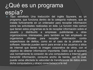 ¿Qué es un programa
espía? Una traducción del inglés
Topo estrellado                                     Spyware, es un
    programa, que funciona dentro de la categoría malware, que se
    instala furtivamente en un ordenador para recopilar información
    sobre las actividades realizadas en éste. La función más común
    que tienen estos programas es la de recopilar información sobre el
    usuario y distribuirlo a empresas publicitarias u otras
    organizaciones interesadas, pero también se han empleado en
    organismos oficiales para recopilar información contra
    sospechosos de delitos, como en el caso de la piratería de
    software. Además pueden servir para enviar a los usuarios a sitios
    de internet que tienen la imagen corporativa de otros, con el
    objetivo de obtener información importante. Dado que el spyware
    usa normalmente la conexión de una computadora a Internet para
    transmitir información, consume ancho de banda, con lo cual,
    puede verse afectada la velocidad de transferencia de datos entre
    dicha computadora y otra(s) conectada(s) a la red
 
