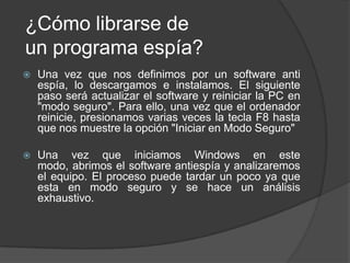 ¿Cómo librarse de
un programa espía?
   Una vez que nos definimos por un software anti
    espía, lo descargamos e instalamos. El siguiente
    paso será actualizar el software y reiniciar la PC en
    "modo seguro". Para ello, una vez que el ordenador
    reinicie, presionamos varias veces la tecla F8 hasta
    que nos muestre la opción "Iniciar en Modo Seguro"

   Una vez que iniciamos Windows en este
    modo, abrimos el software antiespía y analizaremos
    el equipo. El proceso puede tardar un poco ya que
    esta en modo seguro y se hace un análisis
    exhaustivo.
 