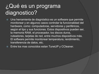 ¿Qué es un programa
diagnostico?
   Una herramienta de diagnóstico es un software que permite
    monitorear y en algunos casos controlar la funcionalidad del
    hardware, como: computadoras, servidores y periféricos,
    según el tipo y sus funciones. Estos dispositivos pueden ser,
    la memoria RAM, el procesador, los discos duros,
    ruteadores, tarjetas de red, entre muchos dispositivos más.
    El software permite monitorear temperatura, rendimiento,
    transferencia de datos, etc.
   Entre los mas conocidos estan TuneUP y CCleaner.
 