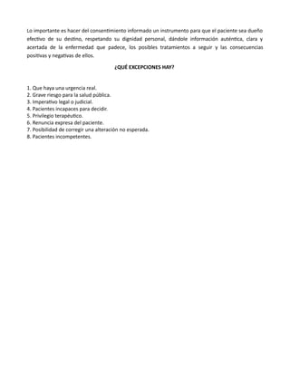 Lo importante es hacer del consentmiento informado un instrumento para que el paciente sea dueño
efectvo de su destno, respetando su dignidad personal, dándole información auténtca, clara y
acertada de la enfermedad que padece, los posibles tratamientos a seguir y las consecuencias
positvas y negatvas de ellos.
¿QUÉ EXCEPCIONES HAY?
1. Que haya una urgencia real.
2. Grave riesgo para la salud pública.
3. Imperatvo legal o judicial.
4. Pacientes incapaces para decidir.
5. Privilegio terapéutco.
6. Renuncia expresa del paciente.
7. Posibilidad de corregir una alteración no esperada.
8. Pacientes incompetentes.
 
