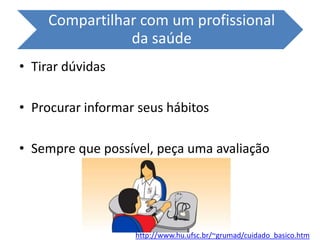 Compartilhar com um profissional
da saúde
• Tirar dúvidas
• Procurar informar seus hábitos
• Sempre que possível, peça uma avaliação
http://www.hu.ufsc.br/~grumad/cuidado_basico.htm
 