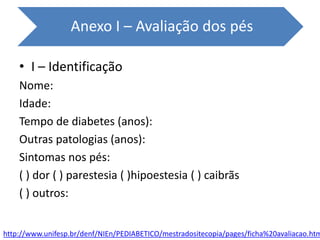 • I – Identificação
Nome:
Idade:
Tempo de diabetes (anos):
Outras patologias (anos):
Sintomas nos pés:
( ) dor ( ) parestesia ( )hipoestesia ( ) caibrãs
( ) outros:
Anexo I – Avaliação dos pés
http://www.unifesp.br/denf/NIEn/PEDIABETICO/mestradositecopia/pages/ficha%20avaliacao.htm
 