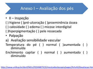 • II – Inspeção
( ) higiene ( )pré-ulceração ( )proeminência óssea
( ) calosidade ( ) edema ( ) micose interdigital
( )hiperpigmentação ( ) pele ressecada
• Palpação
a) Avaliação sensibilidade vascular
Temperatura do pé ( ) normal ( )aumentada ( )
diminuída
Enchimento capilar ( ) normal ( ) aumentado ( )
diminuído
Anexo I – Avaliação dos pés
http://www.unifesp.br/denf/NIEn/PEDIABETICO/mestradositecopia/pages/ficha%20avaliacao.htm
 