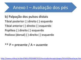 b) Palpação dos pulsos distais
Tibial posterior ( ) direito ( ) esquerdo
Tibial anterior ( ) direito ( ) esquerdo
Poplítea ( ) direito ( ) esquerdo
Pedioso (dorsal) ( ) direito ( ) esquerdo
** P = presente / A = ausente
http://www.unifesp.br/denf/NIEn/PEDIABETICO/mestradositecopia/pages/ficha%20avaliacao.htm
Anexo I – Avaliação dos pés
 